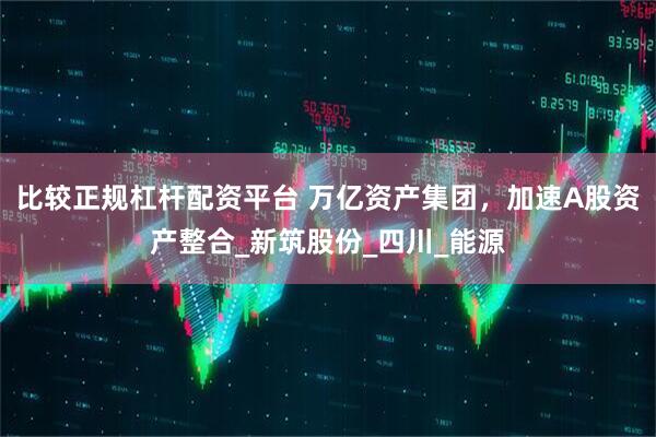 比较正规杠杆配资平台 万亿资产集团，加速A股资产整合_新筑股份_四川_能源