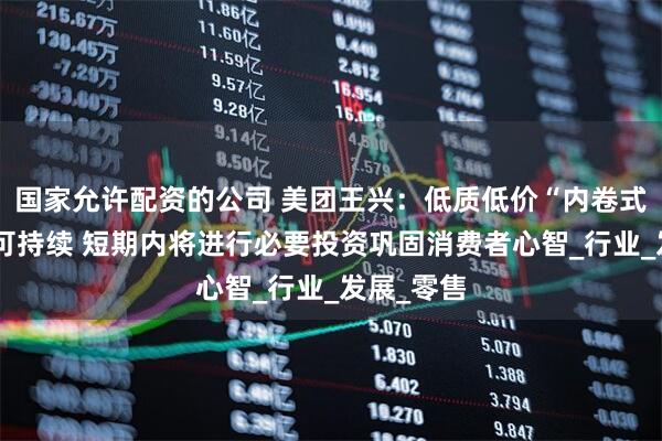 国家允许配资的公司 美团王兴：低质低价“内卷式”竞争不可持续 短期内将进行必要投资巩固消费者心智_行业_发展_零售