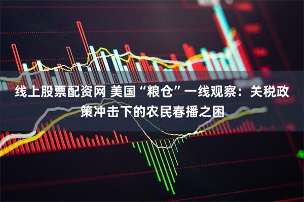 线上股票配资网 美国“粮仓”一线观察：关税政策冲击下的农民春播之困