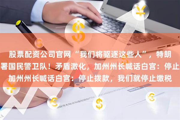 股票配资公司官网 “我们将驱逐这些人”，特朗普政府向加州洛杉矶部署国民警卫队！矛盾激化，加州州长喊话白宫：停止拨款，我们就停止缴税