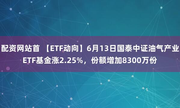 配资网站首 【ETF动向】6月13日国泰中证油气产业ETF基金涨2.25%，份额增加8300万份