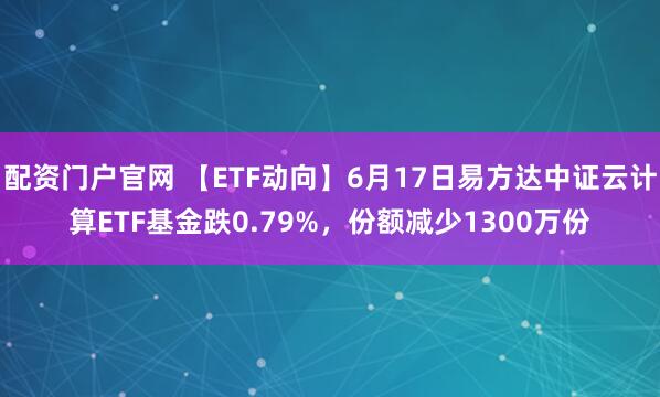 配资门户官网 【ETF动向】6月17日易方达中证云计算ETF基金跌0.79%，份额减少1300万份