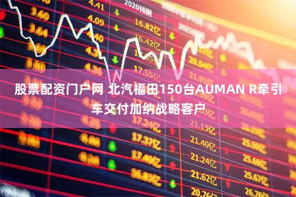 股票配资门户网 北汽福田150台AUMAN R牵引车交付加纳战略客户