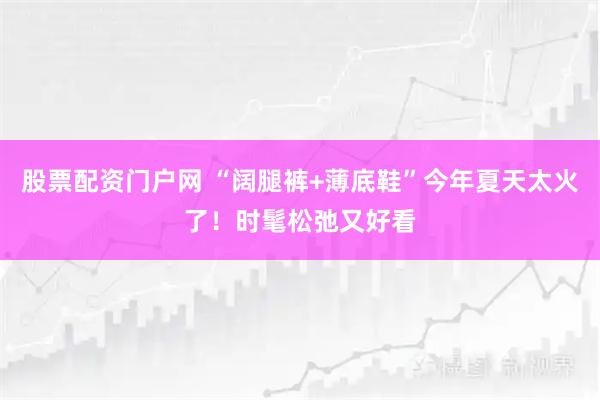 股票配资门户网 “阔腿裤+薄底鞋”今年夏天太火了！时髦松弛又好看