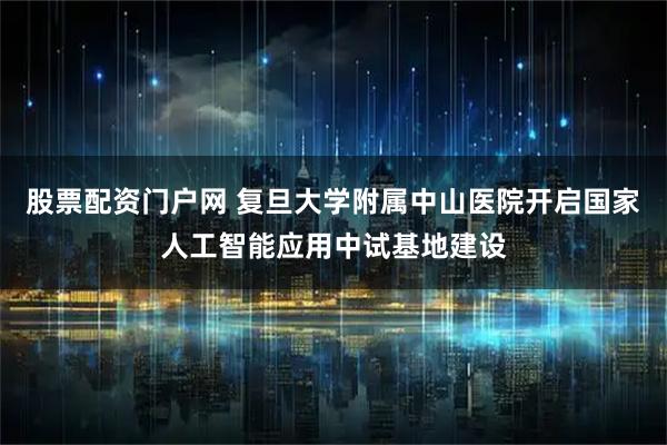 股票配资门户网 复旦大学附属中山医院开启国家人工智能应用中试基地建设