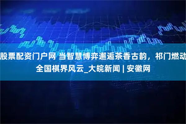 股票配资门户网 当智慧博弈邂逅茶香古韵，祁门燃动全国棋界风云_大皖新闻 | 安徽网