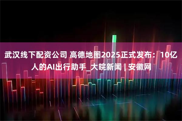 武汉线下配资公司 高德地图2025正式发布：10亿人的AI出行助手_大皖新闻 | 安徽网