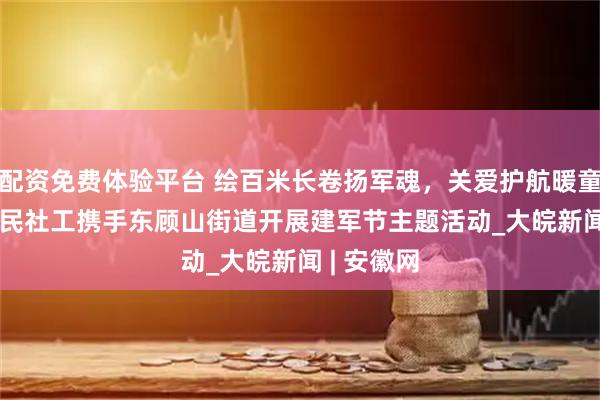 配资免费体验平台 绘百米长卷扬军魂，关爱护航暖童心 —— 益民社工携手东顾山街道开展建军节主题活动_大皖新闻 | 安徽网