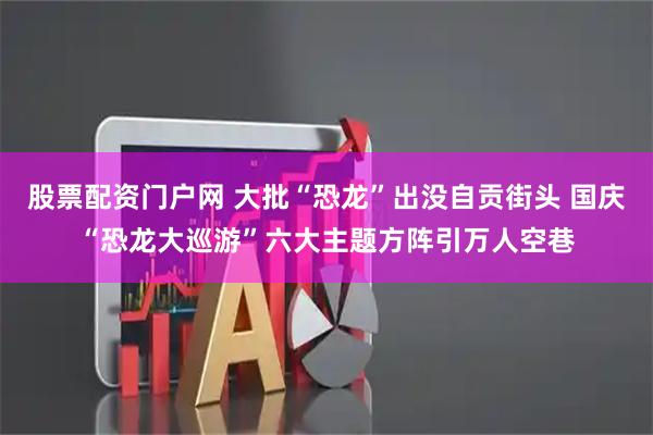 股票配资门户网 大批“恐龙”出没自贡街头 国庆“恐龙大巡游”六大主题方阵引万人空巷