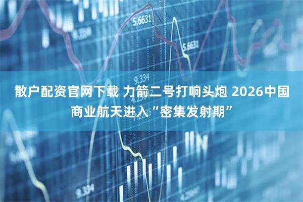 散户配资官网下载 力箭二号打响头炮 2026中国商业航天进入“密集发射期”