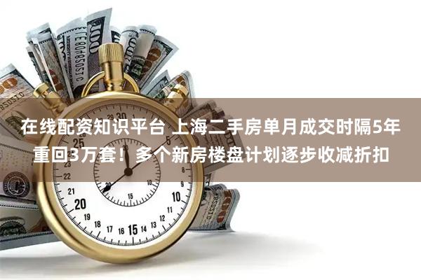 在线配资知识平台 上海二手房单月成交时隔5年重回3万套！多个新房楼盘计划逐步收减折扣