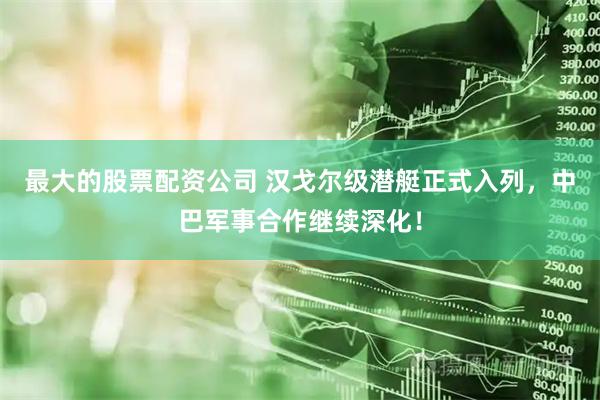 最大的股票配资公司 汉戈尔级潜艇正式入列，中巴军事合作继续深化！