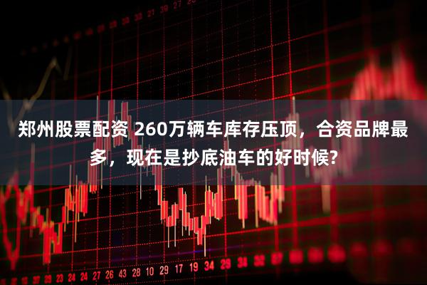 郑州股票配资 260万辆车库存压顶，合资品牌最多，现在是抄底油车的好时候?