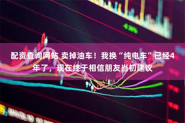 配资查询网站 卖掉油车！我换“纯电车”已经4年了，现在终于相信朋友当初建议