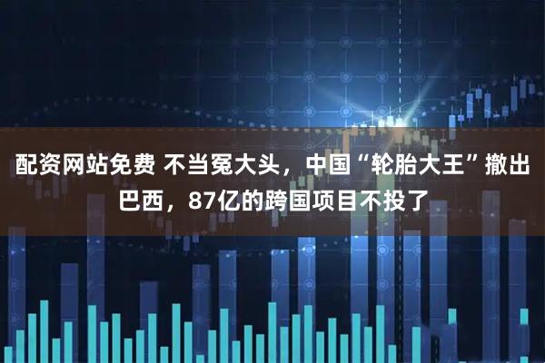 配资网站免费 不当冤大头，中国“轮胎大王”撤出巴西，87亿的跨国项目不投了