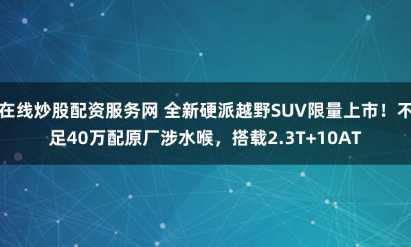 在线炒股配资服务网 全新硬派越野SUV限量上市！不足40万配原厂涉水喉，搭载2.3T+10AT