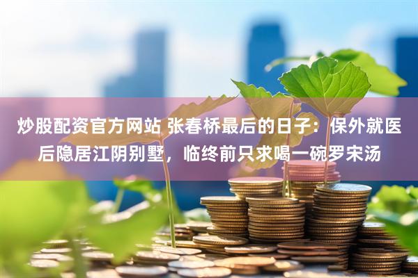 炒股配资官方网站 张春桥最后的日子：保外就医后隐居江阴别墅，临终前只求喝一碗罗宋汤