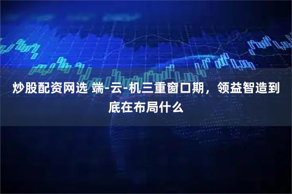 炒股配资网选 端-云-机三重窗口期，领益智造到底在布局什么