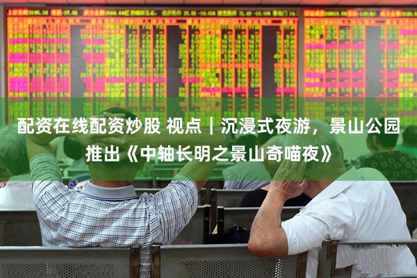 配资在线配资炒股 视点｜沉浸式夜游，景山公园推出《中轴长明之景山奇喵夜》