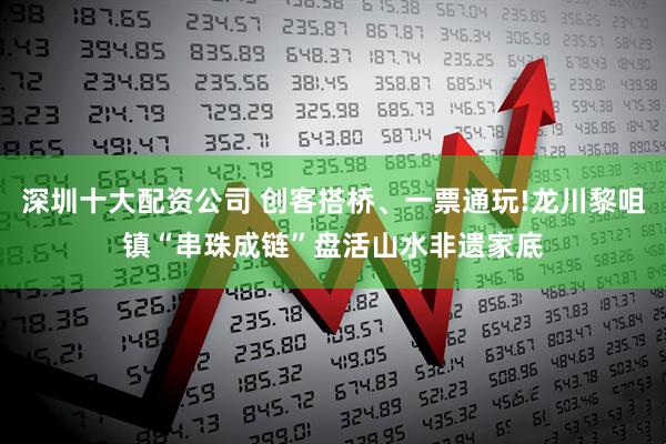 深圳十大配资公司 创客搭桥、一票通玩!龙川黎咀镇“串珠成链”盘活山水非遗家底