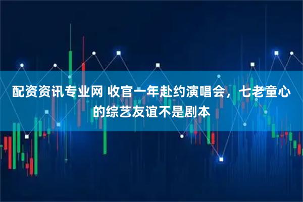 配资资讯专业网 收官一年赴约演唱会，七老童心的综艺友谊不是剧本
