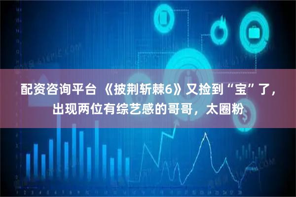 配资咨询平台 《披荆斩棘6》又捡到“宝”了，出现两位有综艺感的哥哥，太圈粉