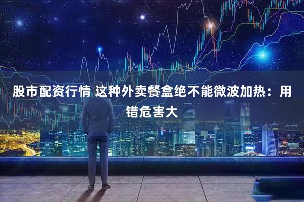 股市配资行情 这种外卖餐盒绝不能微波加热：用错危害大
