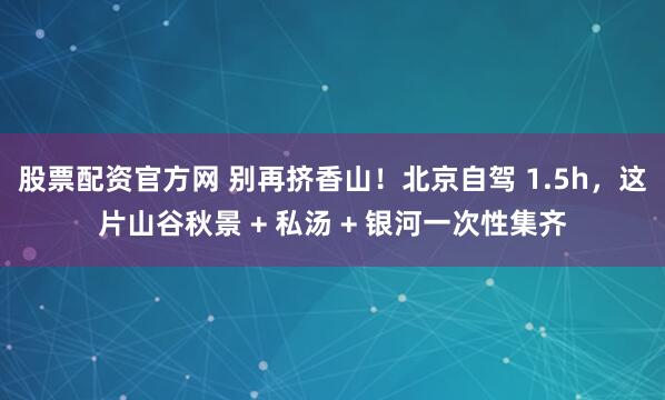 股票配资官方网 别再挤香山！北京自驾 1.5h，这片山谷秋景 + 私汤 + 银河一次性集齐