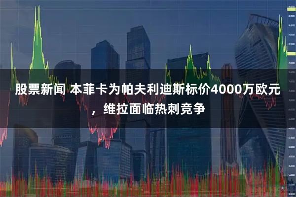 股票新闻 本菲卡为帕夫利迪斯标价4000万欧元，维拉面临热刺竞争